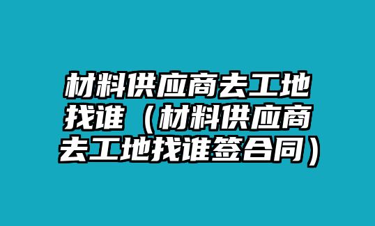 材料供應(yīng)商去工地找誰（材料供應(yīng)商去工地找誰簽合同）