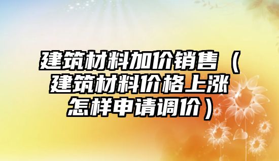 建筑材料加價銷售（建筑材料價格上漲怎樣申請調(diào)價）