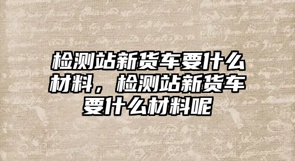 檢測站新貨車要什么材料，檢測站新貨車要什么材料呢