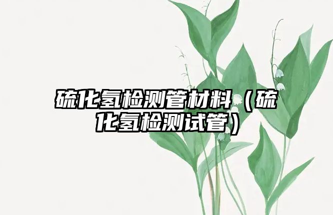 硫化氫檢測管材料（硫化氫檢測試管）