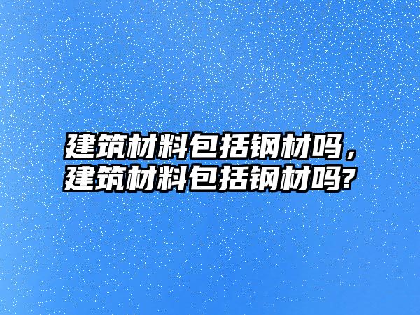 建筑材料包括鋼材嗎，建筑材料包括鋼材嗎?