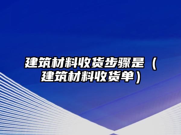 建筑材料收貨步驟是（建筑材料收貨單）