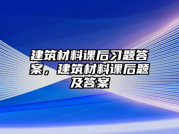 建筑材料課后習(xí)題答案，建筑材料課后題及答案