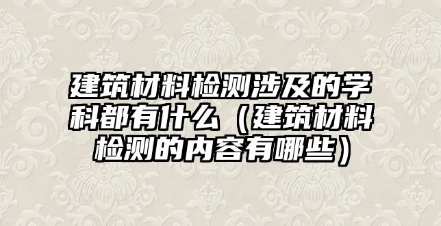 建筑材料檢測(cè)涉及的學(xué)科都有什么（建筑材料檢測(cè)的內(nèi)容有哪些）