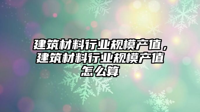 建筑材料行業(yè)規(guī)模產(chǎn)值，建筑材料行業(yè)規(guī)模產(chǎn)值怎么算