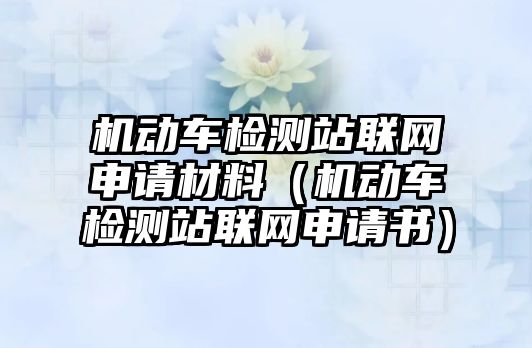 機(jī)動車檢測站聯(lián)網(wǎng)申請材料（機(jī)動車檢測站聯(lián)網(wǎng)申請書）