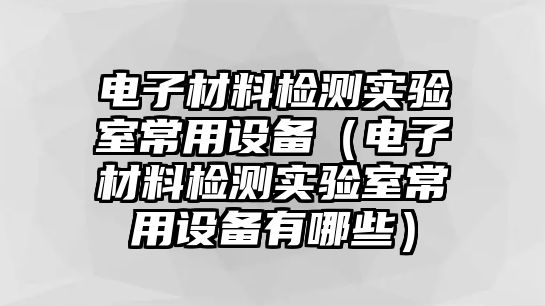 電子材料檢測(cè)實(shí)驗(yàn)室常用設(shè)備（電子材料檢測(cè)實(shí)驗(yàn)室常用設(shè)備有哪些）