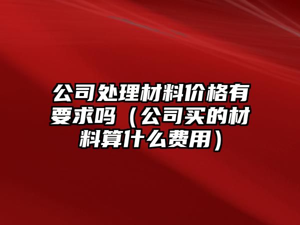 公司處理材料價格有要求嗎（公司買的材料算什么費(fèi)用）