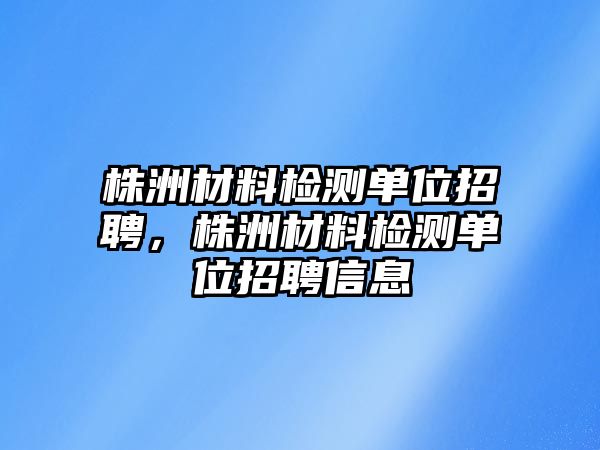 株洲材料檢測(cè)單位招聘，株洲材料檢測(cè)單位招聘信息