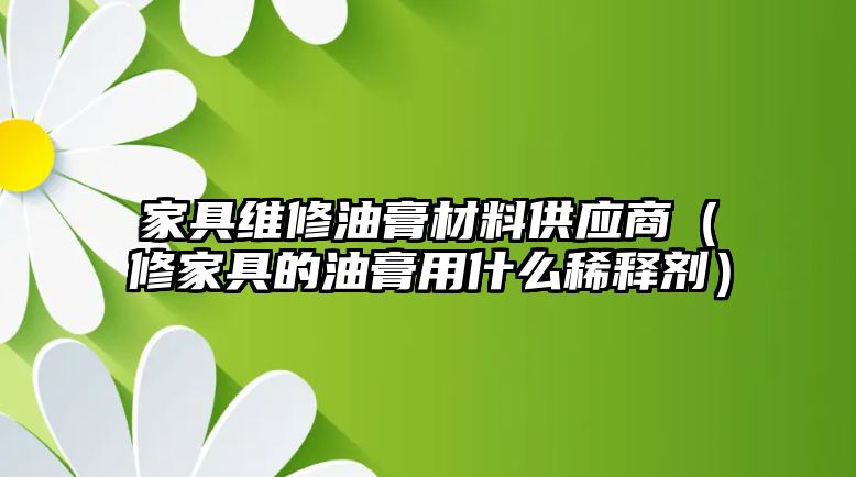 家具維修油膏材料供應(yīng)商（修家具的油膏用什么稀釋劑）