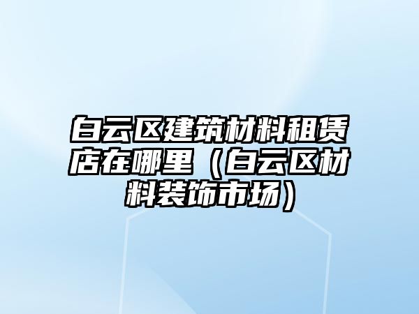 白云區(qū)建筑材料租賃店在哪里（白云區(qū)材料裝飾市場）