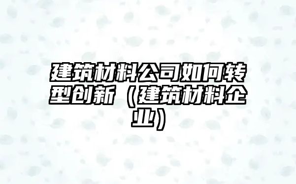 建筑材料公司如何轉型創(chuàng)新（建筑材料企業(yè)）