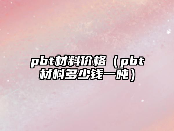 pbt材料價格（pbt材料多少錢一噸）