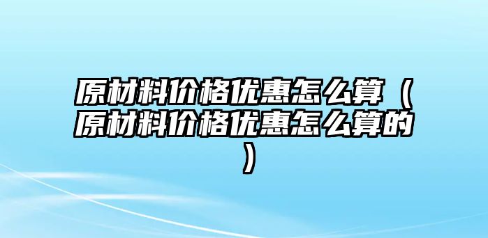 原材料價格優(yōu)惠怎么算（原材料價格優(yōu)惠怎么算的）