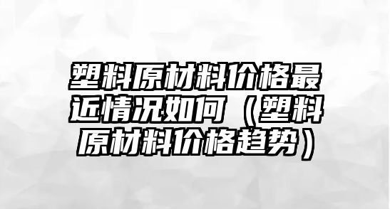 塑料原材料價格最近情況如何（塑料原材料價格趨勢）