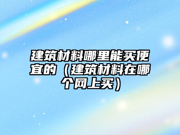 建筑材料哪里能買便宜的（建筑材料在哪個(gè)網(wǎng)上買）