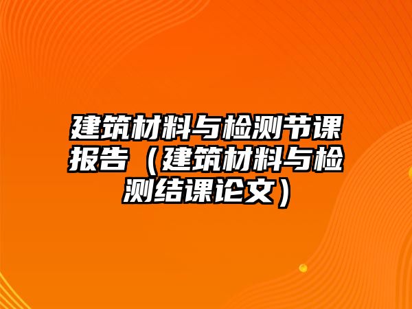 建筑材料與檢測(cè)節(jié)課報(bào)告（建筑材料與檢測(cè)結(jié)課論文）