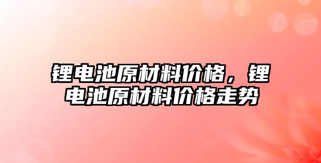 鋰電池原材料價格，鋰電池原材料價格走勢