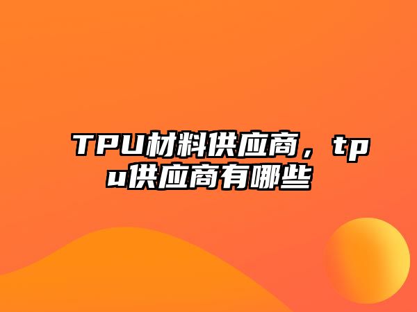 TPU材料供應(yīng)商，tpu供應(yīng)商有哪些