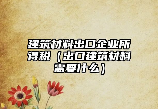 建筑材料出口企業(yè)所得稅（出口建筑材料需要什么）