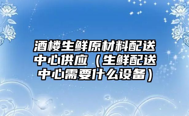 酒樓生鮮原材料配送中心供應(yīng)（生鮮配送中心需要什么設(shè)備）