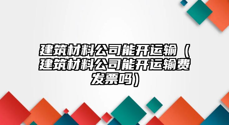 建筑材料公司能開運輸（建筑材料公司能開運輸費發(fā)票嗎）