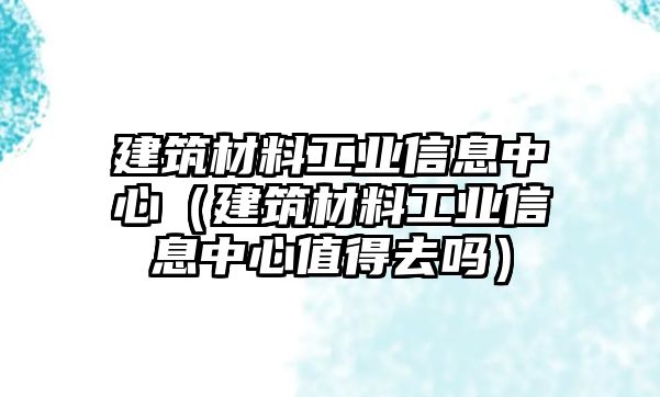 建筑材料工業(yè)信息中心（建筑材料工業(yè)信息中心值得去嗎）