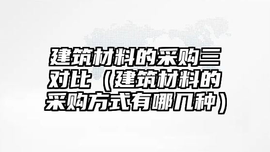 建筑材料的采購(gòu)三對(duì)比（建筑材料的采購(gòu)方式有哪幾種）