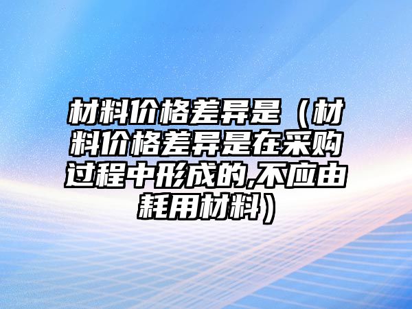 材料價格差異是（材料價格差異是在采購過程中形成的,不應(yīng)由耗用材料）