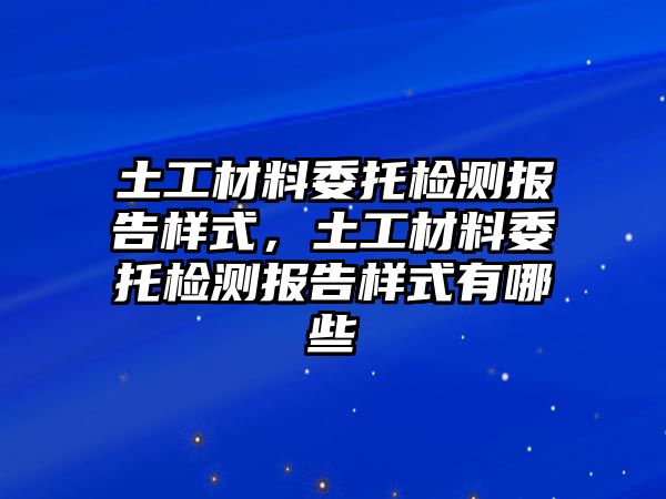 土工材料委托檢測報告樣式，土工材料委托檢測報告樣式有哪些