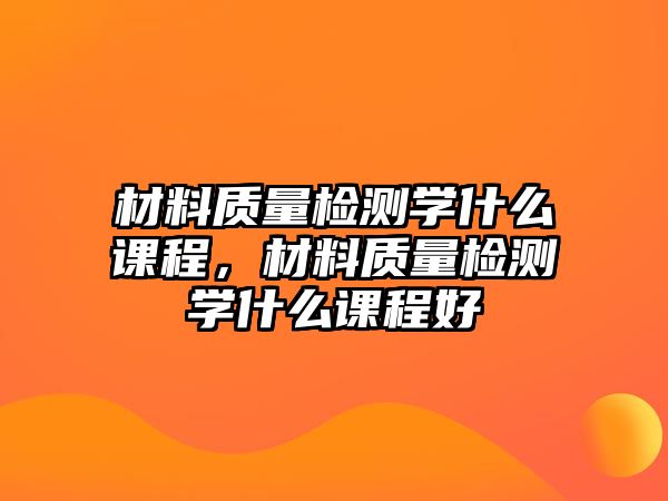 材料質(zhì)量檢測(cè)學(xué)什么課程，材料質(zhì)量檢測(cè)學(xué)什么課程好