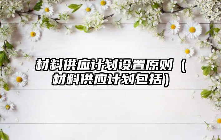 材料供應(yīng)計劃設(shè)置原則（材料供應(yīng)計劃包括）