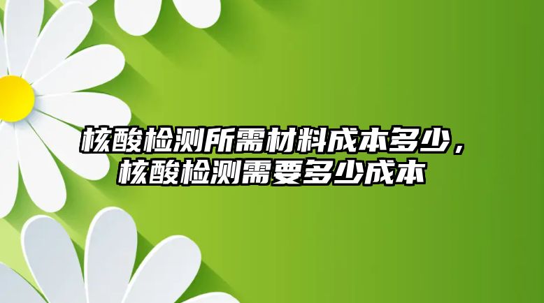 核酸檢測(cè)所需材料成本多少，核酸檢測(cè)需要多少成本