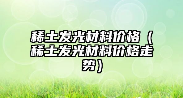 稀土發(fā)光材料價格（稀土發(fā)光材料價格走勢）