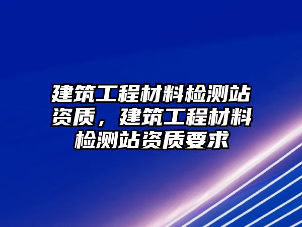 建筑工程材料檢測站資質(zhì)，建筑工程材料檢測站資質(zhì)要求