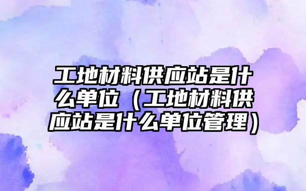 工地材料供應(yīng)站是什么單位（工地材料供應(yīng)站是什么單位管理）