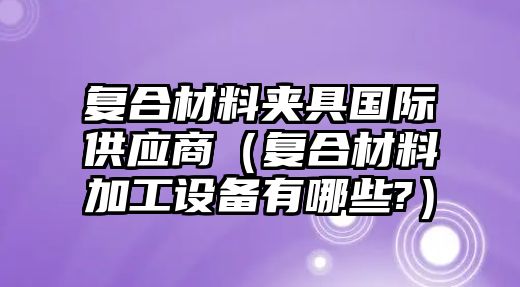 復(fù)合材料夾具國(guó)際供應(yīng)商（復(fù)合材料加工設(shè)備有哪些?）