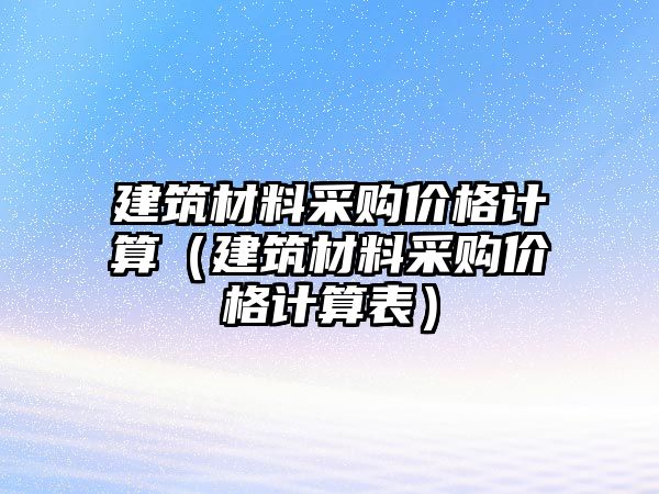 建筑材料采購價(jià)格計(jì)算（建筑材料采購價(jià)格計(jì)算表）