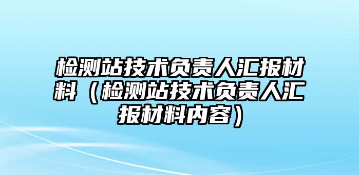 檢測(cè)站技術(shù)負(fù)責(zé)人匯報(bào)材料（檢測(cè)站技術(shù)負(fù)責(zé)人匯報(bào)材料內(nèi)容）