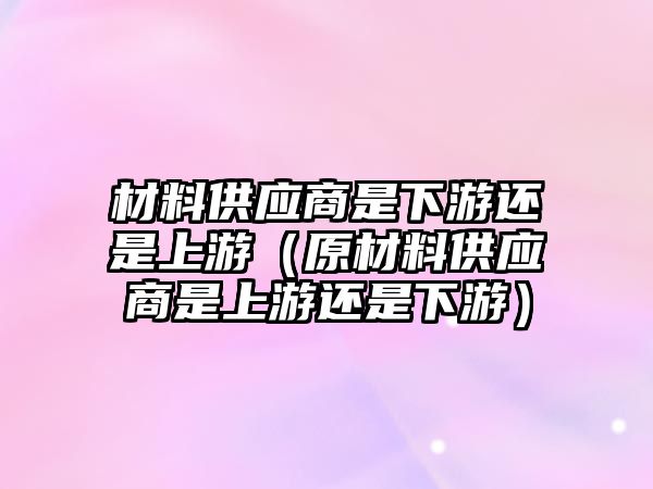 材料供應(yīng)商是下游還是上游（原材料供應(yīng)商是上游還是下游）