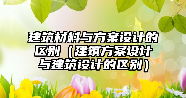 建筑材料與方案設(shè)計的區(qū)別（建筑方案設(shè)計與建筑設(shè)計的區(qū)別）