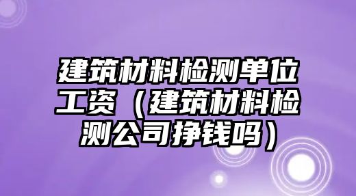 建筑材料檢測單位工資（建筑材料檢測公司掙錢嗎）