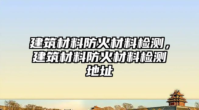 建筑材料防火材料檢測(cè)，建筑材料防火材料檢測(cè)地址