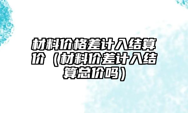 材料價格差計入結(jié)算價（材料價差計入結(jié)算總價嗎）