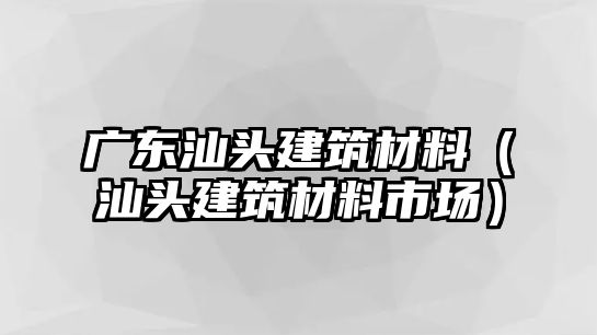 廣東汕頭建筑材料（汕頭建筑材料市場(chǎng)）