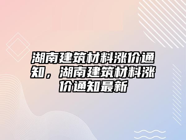 湖南建筑材料漲價(jià)通知，湖南建筑材料漲價(jià)通知最新