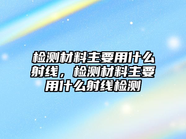 檢測材料主要用什么射線，檢測材料主要用什么射線檢測