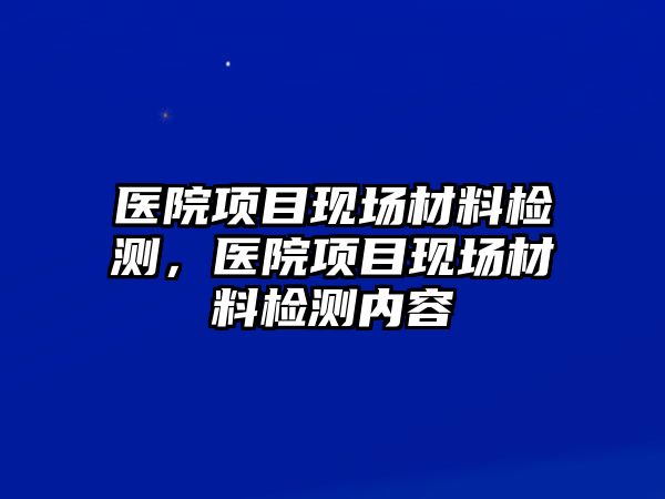 醫(yī)院項目現(xiàn)場材料檢測，醫(yī)院項目現(xiàn)場材料檢測內(nèi)容