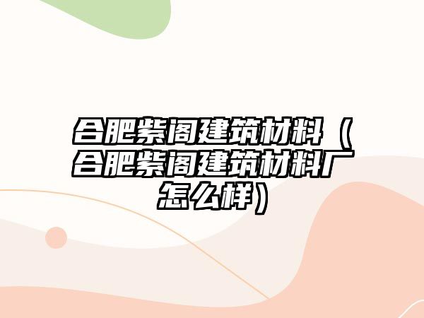 合肥紫閣建筑材料（合肥紫閣建筑材料廠怎么樣）