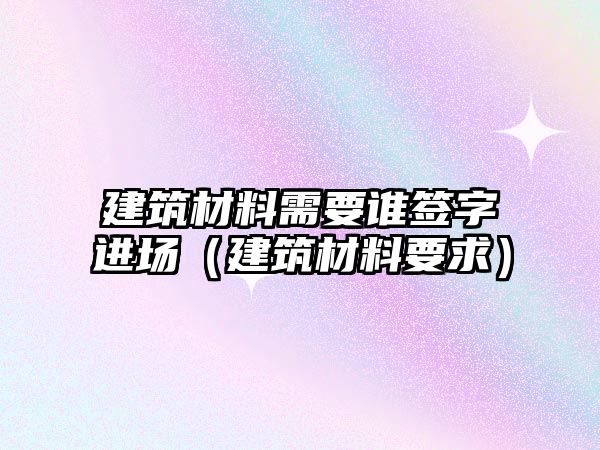 建筑材料需要誰簽字進場（建筑材料要求）